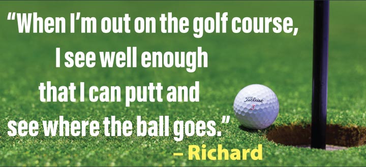 “When I’m out on the golf course, I see well enough now that I can putt and see where the ball goes.” – Richard